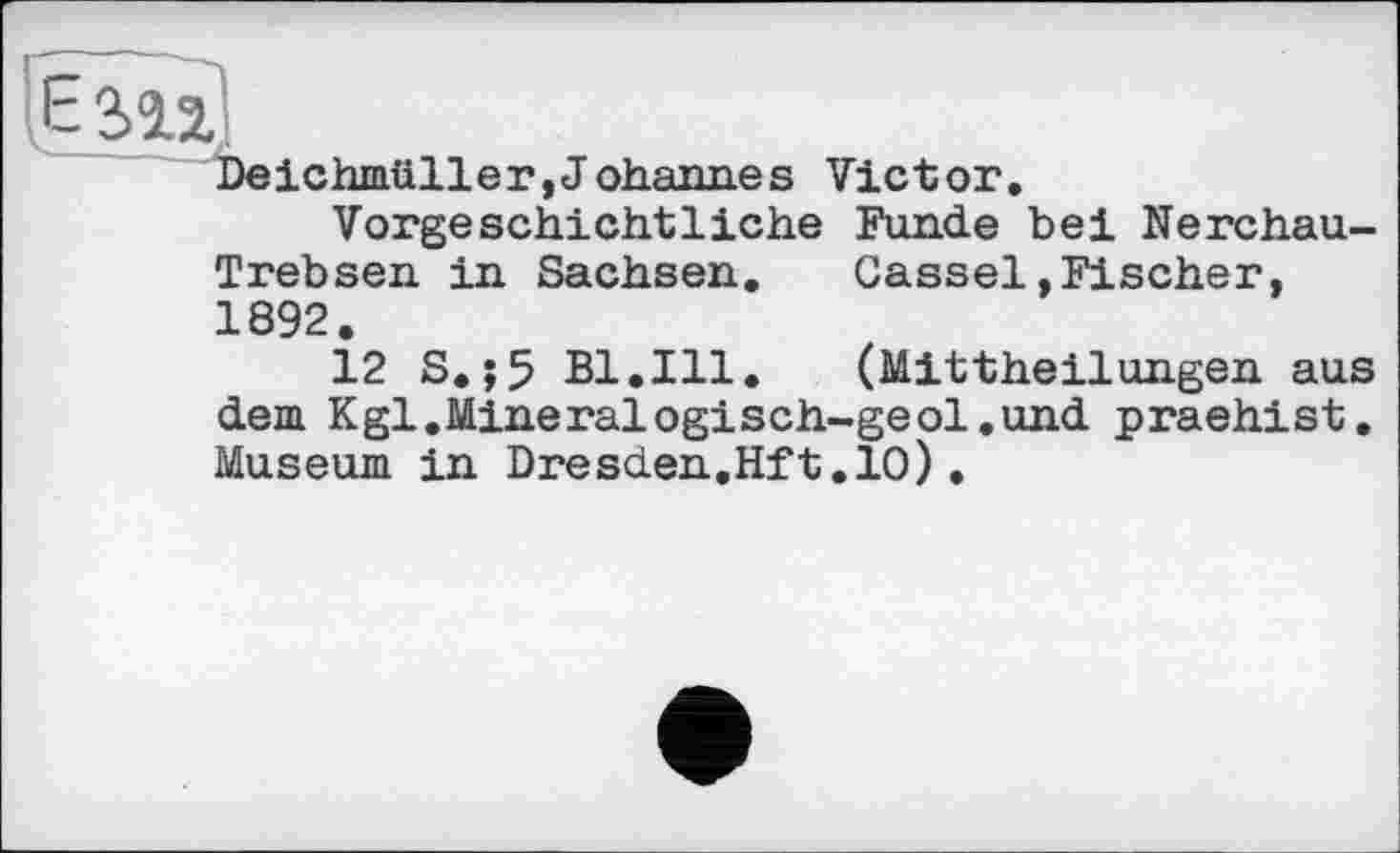 ﻿Deichmüller,Johannes Victor.
Vorgeschichtliche Funde bei Nerchau-Trebsen in Sachsen. Cassel»Fischer, 1892.
12 S.;5 Bl,Ill. (Mittheilungen aus dem Кgl.Mineralogisch-geol.und praehist. Museum in Dresden,Hft.10).